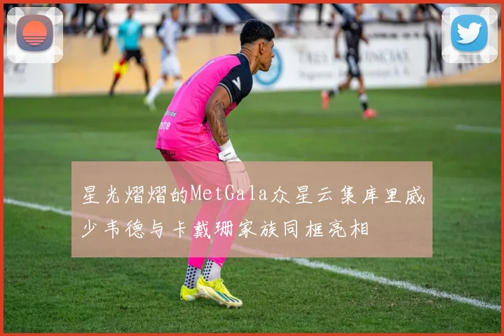 星光熠熠的MetGala众星云集库里威少韦德与卡戴珊家族同框亮相