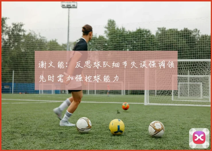 谢文能：反思球队细节失误强调领先时需加强控球能力