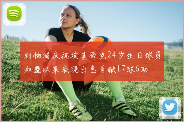 利物浦庆祝埃基蒂克24岁生日球员加盟以来表现出色贡献17球6助