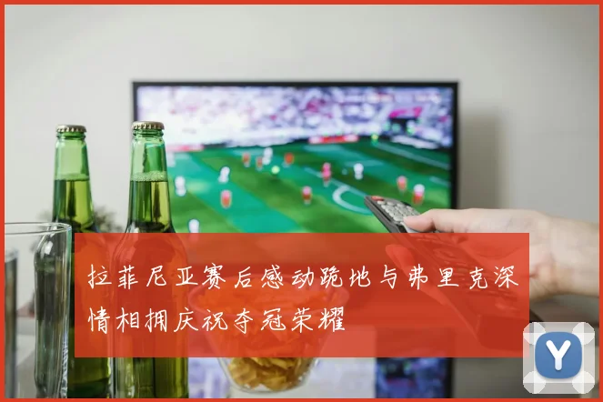 拉菲尼亚赛后感动跪地与弗里克深情相拥庆祝夺冠荣耀