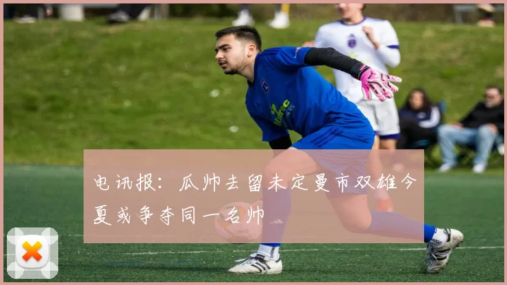电讯报：瓜帅去留未定曼市双雄今夏或争夺同一名帅