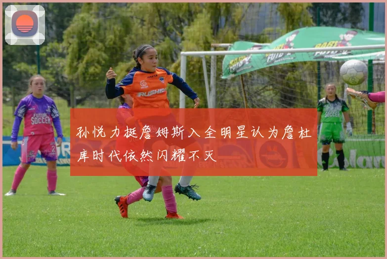 孙悦力挺詹姆斯入全明星认为詹杜库时代依然闪耀不灭