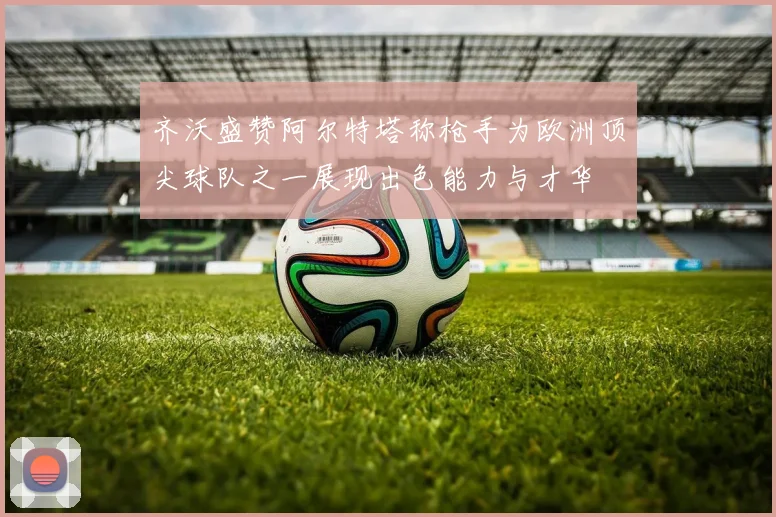 齐沃盛赞阿尔特塔称枪手为欧洲顶尖球队之一展现出色能力与才华