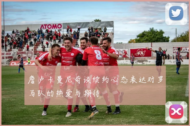 詹卢卡曼尼奇谈续约心态表达对罗马队的热爱与期待