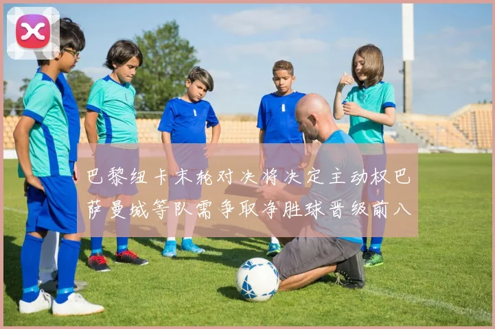 巴黎纽卡末轮对决将决定主动权巴萨曼城等队需争取净胜球晋级前八