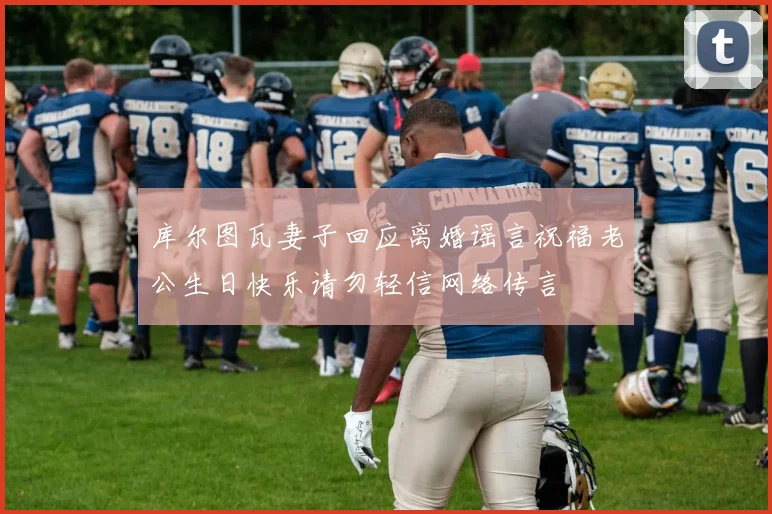 库尔图瓦妻子回应离婚谣言祝福老公生日快乐请勿轻信网络传言