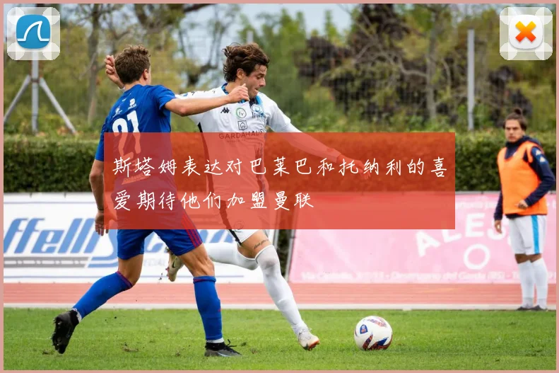 斯塔姆表达对巴莱巴和托纳利的喜爱期待他们加盟曼联