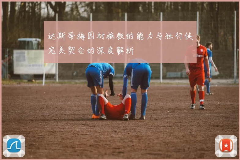 达斯蒂梅因材施教的能力与独行侠完美契合的深度解析
