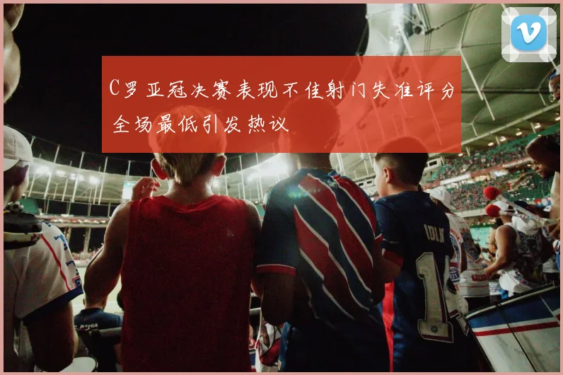 C罗亚冠决赛表现不佳射门失准评分全场最低引发热议