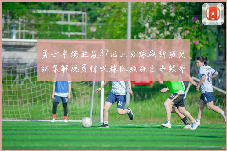 勇士半场狂轰37记三分球刷新历史纪录解说员惊叹球队疯狂出手频率