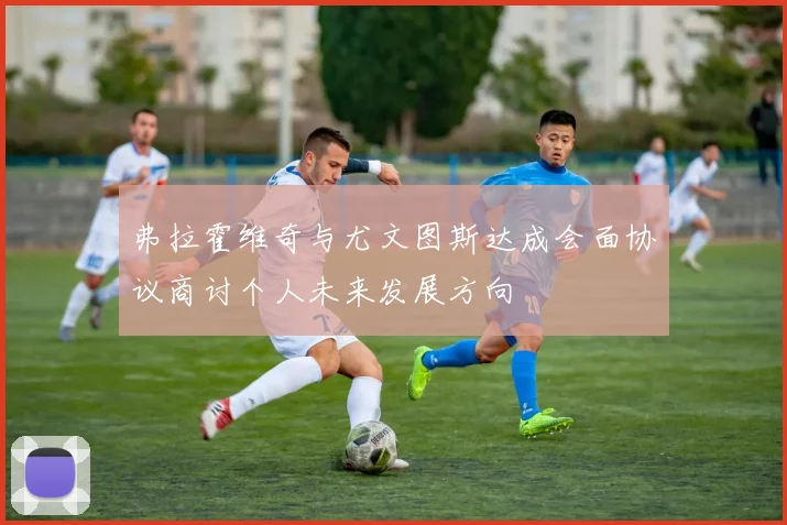 弗拉霍维奇与尤文图斯达成会面协议商讨个人未来发展方向