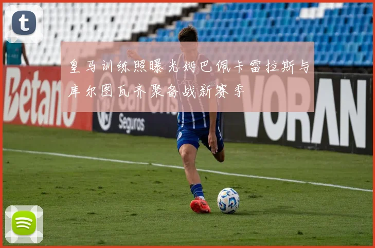 皇马训练照曝光姆巴佩卡雷拉斯与库尔图瓦齐聚备战新赛季