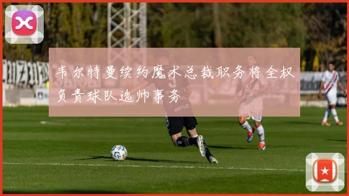 韦尔特曼续约魔术总裁职务将全权负责球队选帅事务