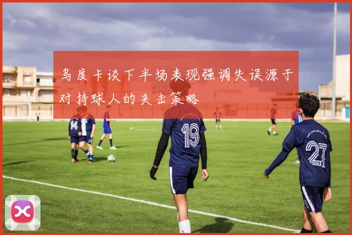 乌度卡谈下半场表现强调失误源于对持球人的夹击策略