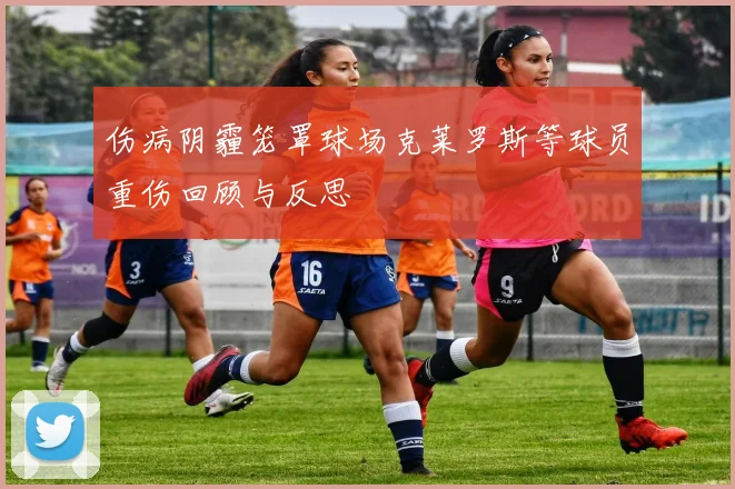 伤病阴霾笼罩球场克莱罗斯等球员重伤回顾与反思