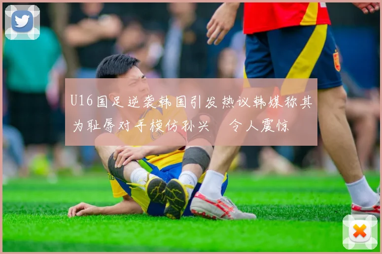 U16国足逆袭韩国引发热议韩媒称其为耻辱对手模仿孙兴慜令人震惊